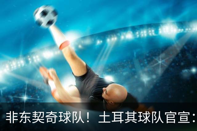 非东契奇球队！土耳其球队官宣：前中国男篮主帅乔尔杰维奇任主帅
